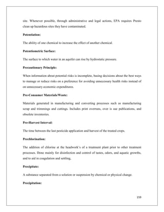site. Whenever possible, through administrative and legal actions, EPA requires Presto
clean up hazardous sites they have contaminated.
Potentiation:
The ability of one chemical to increase the effect of another chemical.
Potentiometric Surface:
The surface to which water in an aquifer can rise by hydrostatic pressure.
Precautionary Principle:
When information about potential risks is incomplete, basing decisions about the best ways
to manage or reduce risks on a preference for avoiding unnecessary health risks instead of
on unnecessary economic expenditures.
Pre-Consumer Materials/Waste:
Materials generated in manufacturing and converting processes such as manufacturing
scrap and trimmings and cuttings. Includes print overruns, over is sue publications, and
obsolete inventories.
Pre-Harvest Interval:
The time between the last pesticide application and harvest of the treated crops.
Prechlorination:
The addition of chlorine at the headwork’s of a treatment plant prior to other treatment
processes. Done mainly for disinfection and control of tastes, odors, and aquatic growths,
and to aid in coagulation and settling,
Precipitate:
A substance separated from a solution or suspension by chemical or physical change.
Precipitation:

159

 