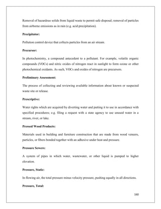 Removal of hazardous solids from liquid waste to permit safe disposal; removal of particles
from airborne emissions as in rain (e.g. acid precipitation).
Precipitator:
Pollution control device that collects particles from an air stream.
Precursor:
In photochemistry, a compound antecedent to a pollutant. For example, volatile organic
compounds (VOCs) and nitric oxides of nitrogen react in sunlight to form ozone or other
photochemical oxidants. As such, VOCs and oxides of nitrogen are precursors.
Preliminary Assessment:
The process of collecting and reviewing available information about known or suspected
waste site or release.
Prescriptive:
Water rights which are acquired by diverting water and putting it to use in accordance with
specified procedures; e.g. filing a request with a state agency to use unused water in a
stream, river, or lake.
Pressed Wood Products:
Materials used in building and furniture construction that are made from wood veneers,
particles, or fibers bonded together with an adhesive under heat and pressure.
Pressure Sewers:
A system of pipes in which water, wastewater, or other liquid is pumped to higher
elevation.
Pressure, Static:
In flowing air, the total pressure minus velocity pressure, pushing equally in all directions.
Pressure, Total:
160

 