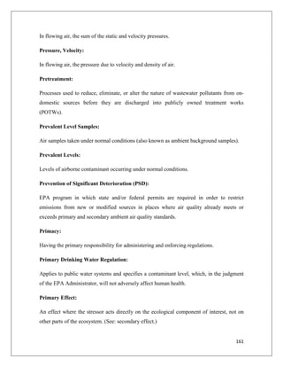 In flowing air, the sum of the static and velocity pressures.
Pressure, Velocity:
In flowing air, the pressure due to velocity and density of air.
Pretreatment:
Processes used to reduce, eliminate, or alter the nature of wastewater pollutants from ondomestic sources before they are discharged into publicly owned treatment works
(POTWs).
Prevalent Level Samples:
Air samples taken under normal conditions (also known as ambient background samples).
Prevalent Levels:
Levels of airborne contaminant occurring under normal conditions.
Prevention of Significant Deterioration (PSD):
EPA program in which state and/or federal permits are required in order to restrict
emissions from new or modified sources in places where air quality already meets or
exceeds primary and secondary ambient air quality standards.
Primacy:
Having the primary responsibility for administering and enforcing regulations.
Primary Drinking Water Regulation:
Applies to public water systems and specifies a contaminant level, which, in the judgment
of the EPA Administrator, will not adversely affect human health.
Primary Effect:
An effect where the stressor acts directly on the ecological component of interest, not on
other parts of the ecosystem. (See: secondary effect.)

161

 