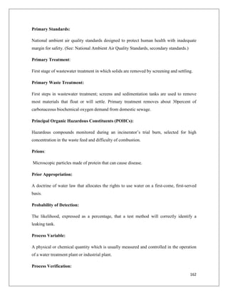 Primary Standards:
National ambient air quality standards designed to protect human health with inadequate
margin for safety. (See: National Ambient Air Quality Standards, secondary standards.)
Primary Treatment:
First stage of wastewater treatment in which solids are removed by screening and settling.
Primary Waste Treatment:
First steps in wastewater treatment; screens and sedimentation tanks are used to remove
most materials that float or will settle. Primary treatment removes about 30percent of
carbonaceous biochemical oxygen demand from domestic sewage.
Principal Organic Hazardous Constituents (POHCs):
Hazardous compounds monitored during an incinerator’s trial burn, selected for high
concentration in the waste feed and difficulty of combustion.
Prions:
Microscopic particles made of protein that can cause disease.
Prior Appropriation:
A doctrine of water law that allocates the rights to use water on a first-come, first-served
basis.
Probability of Detection:
The likelihood, expressed as a percentage, that a test method will correctly identify a
leaking tank.
Process Variable:
A physical or chemical quantity which is usually measured and controlled in the operation
of a water treatment plant or industrial plant.
Process Verification:
162

 