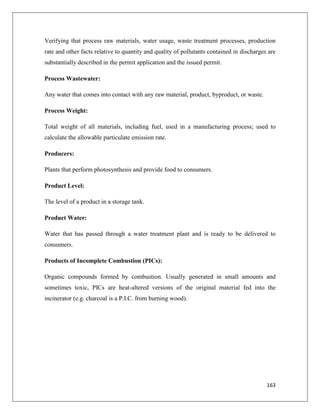 Verifying that process raw materials, water usage, waste treatment processes, production
rate and other facts relative to quantity and quality of pollutants contained in discharges are
substantially described in the permit application and the issued permit.
Process Wastewater:
Any water that comes into contact with any raw material, product, byproduct, or waste.
Process Weight:
Total weight of all materials, including fuel, used in a manufacturing process; used to
calculate the allowable particulate emission rate.
Producers:
Plants that perform photosynthesis and provide food to consumers.
Product Level:
The level of a product in a storage tank.
Product Water:
Water that has passed through a water treatment plant and is ready to be delivered to
consumers.
Products of Incomplete Combustion (PICs):
Organic compounds formed by combustion. Usually generated in small amounts and
sometimes toxic, PICs are heat-altered versions of the original material fed into the
incinerator (e.g. charcoal is a P.I.C. from burning wood).

163

 
