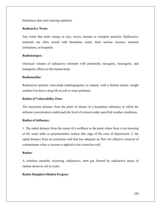 Substances that emit ionizing radiation.
Radioactive Waste:
Any waste that emits energy as rays, waves, streams or energetic particles. Radioactive
materials are often mixed with hazardous waste, from nuclear reactors, research
institutions, or hospitals.
Radioisotopes:
Chemical variants of radioactive elements with potentially oncogenic, teratogenic, and
mutagenic effects on the human body.
Radionuclide:
Radioactive particle, man-made (anthropogenic) or natural, with a distinct atomic weight
number.Can have a long life as soil or water pollutant.
Radius of Vulnerability Zone:
The maximum distance from the point of release of a hazardous substance in which the
airborne concentration could reach the level of concern under specified weather conditions.
Radius of Influence:
1. The radial distance from the center of a wellbore to the point where there is no lowering
of the water table or potentiometric surface (the edge of the cone of depression); 2. the
radial distance from an extraction well that has adequate air flow for effective removal of
contaminants when a vacuum is applied to the extraction well.
Radon:
A colorless naturally occurring, radioactive, inert gas formed by radioactive decay of
radium atoms in soil or rocks.
Radon Daughters/Radon Progeny:

165

 