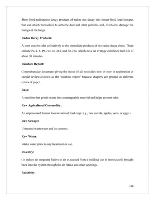 Short-lived radioactive decay products of radon that decay into longer-lived lead isotopes
that can attach themselves to airborne dust and other particles and, if inhaled, damage the
linings of the lungs.
Radon Decay Products:
A term used to refer collectively to the immediate products of the radon decay chain. These
include Po-218, Pb-214, Bi-214, and Po-214, which have an average combined half-life of
about 30 minutes.
Rainbow Report:
Comprehensive document giving the status of all pesticides now or ever in registration or
special reviews.Known as the "rainbow report" because chapters are printed on different
colors of paper.
Rasp:
A machine that grinds waste into a manageable material and helps prevent odor.
Raw Agricultural Commodity:
An unprocessed human food or animal feed crop (e.g., raw carrots, apples, corn, or eggs.)
Raw Sewage:
Untreated wastewater and its contents.
Raw Water:
Intake water prior to any treatment or use.
Re-entry:
(In indoor air program) Refers to air exhausted from a building that is immediately brought
back into the system through the air intake and other openings.
Reactivity:

166

 