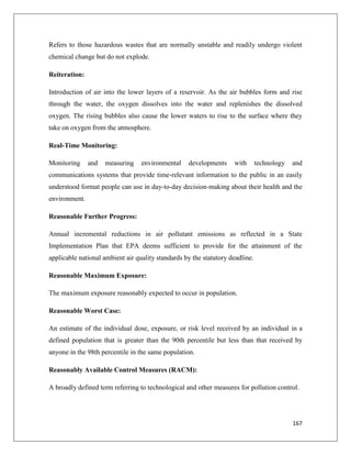 Refers to those hazardous wastes that are normally unstable and readily undergo violent
chemical change but do not explode.
Reiteration:
Introduction of air into the lower layers of a reservoir. As the air bubbles form and rise
through the water, the oxygen dissolves into the water and replenishes the dissolved
oxygen. The rising bubbles also cause the lower waters to rise to the surface where they
take on oxygen from the atmosphere.
Real-Time Monitoring:
Monitoring

and

measuring

environmental

developments

with

technology

and

communications systems that provide time-relevant information to the public in an easily
understood format people can use in day-to-day decision-making about their health and the
environment.
Reasonable Further Progress:
Annual incremental reductions in air pollutant emissions as reflected in a State
Implementation Plan that EPA deems sufficient to provide for the attainment of the
applicable national ambient air quality standards by the statutory deadline.
Reasonable Maximum Exposure:
The maximum exposure reasonably expected to occur in population.
Reasonable Worst Case:
An estimate of the individual dose, exposure, or risk level received by an individual in a
defined population that is greater than the 90th percentile but less than that received by
anyone in the 98th percentile in the same population.
Reasonably Available Control Measures (RACM):
A broadly defined term referring to technological and other measures for pollution control.

167

 