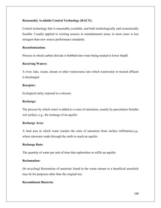 Reasonably Available Control Technology (RACT):
Control technology that is reasonably available, and both technologically and economically
feasible. Usually applied to existing sources in nonattainment areas; in most cases is less
stringent than new source performance standards.
Recarbonization:
Process in which carbon dioxide is bubbled into water being treated to lower thepH.
Receiving Waters:
A river, lake, ocean, stream or other watercourse into which wastewater or treated effluent
is discharged.
Receptor:
Ecological entity exposed to a stressor.
Recharge:
The process by which water is added to a zone of saturation, usually by percolation fromthe
soil surface; e.g., the recharge of an aquifer.
Recharge Area:
A land area in which water reaches the zone of saturation from surface infiltration,e.g.,
where rainwater soaks through the earth to reach an aquifer.
Recharge Rate:
The quantity of water per unit of time that replenishes or refills an aquifer.
Reclamation:
(In recycling) Restoration of materials found in the waste stream to a beneficial usewhich
may be for purposes other than the original use.
Recombinant Bacteria:

168

 