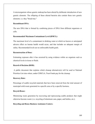 A microorganism whose genetic makeup has been altered by deliberate introduction of new
genetic elements. The offspring of these altered bacteria also contain these new genetic
elements; i.e. they "breed true."
Recombinant DNA:
The new DNA that is formed by combining pieces of DNA from different organisms or
cells.
Recommended Maximum Contaminant Level (RMCL):
The maximum level of a contaminant in drinking water at which no known or anticipated
adverse effect on human health would occur, and that includes an adequate margin of
safety. Recommended levels are no enforceable health goals.
Reconstruction of Dose:
Estimating exposure after it has occurred by using evidence within an organism such as
chemical levels in tissue or fluids.
Record of Decision (ROD):
A public document that explains which cleanup alternative(s) will be used at National
Priorities List sites where, under CERCLA, Trust Funds pay for the cleanup.
Recovery Rate:
Percentage of usable recycled materials that have been removed from the total amount of
municipal solid waste generated in a specific area or by a specific business.
Recycle/Reuse:
Minimizing waste generation by recovering and reprocessing usable products that might
otherwise become waste (.i.e. recycling of aluminum cans, paper, and bottles, etc.).
Recycling and Reuse Business Assistance Centers:

169

 