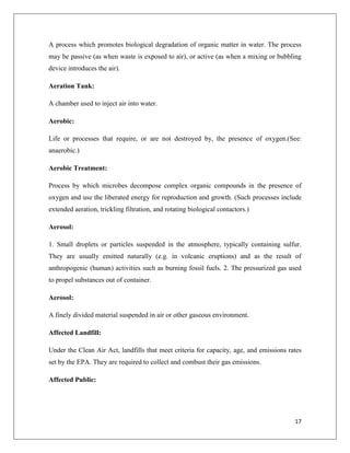 A process which promotes biological degradation of organic matter in water. The process
may be passive (as when waste is exposed to air), or active (as when a mixing or bubbling
device introduces the air).
Aeration Tank:
A chamber used to inject air into water.
Aerobic:
Life or processes that require, or are not destroyed by, the presence of oxygen.(See:
anaerobic.)
Aerobic Treatment:
Process by which microbes decompose complex organic compounds in the presence of
oxygen and use the liberated energy for reproduction and growth. (Such processes include
extended aeration, trickling filtration, and rotating biological contactors.)
Aerosol:
1. Small droplets or particles suspended in the atmosphere, typically containing sulfur.
They are usually emitted naturally (e.g. in volcanic eruptions) and as the result of
anthropogenic (human) activities such as burning fossil fuels. 2. The pressurized gas used
to propel substances out of container.
Aerosol:
A finely divided material suspended in air or other gaseous environment.
Affected Landfill:
Under the Clean Air Act, landfills that meet criteria for capacity, age, and emissions rates
set by the EPA. They are required to collect and combust their gas emissions.
Affected Public:

17

 