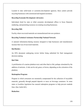 Located in state solid-waste or economic-development agencies, these centers provide
recycling businesses with customized and targeted assistance.
Recycling Economic Development Advocates:
Individuals hired by state or tribal economic development offices to focus financial,
marketing, and permitting resources on creating recycling businesses.
Recycling Mill:
Facility where recovered materials are remanufactured into new products.
Recycling Technical Assistance Partnership National Network:
A national information-sharing resource designed to help businesses and manufacturers
increase their use of recovered materials.
Red Border:
An EPA document undergoing review before being submitted for final management
decision-making.
Red Tide:
A proliferation of a marine plankton toxic and often fatal to fish, perhaps stimulated by the
addition of nutrients. A tide can be red, green, or brown, depending on the coloration of the
plankton.
Redemption Program:
Program in which consumers are monetarily compensated for the collection of recyclable
materials, generally through prepaid deposits or taxes on beverage containers. In some
states or localities legislation has enacted redemption programs to help prevent roadside
litter. (See: bottle bill.)
Reduction:

170

 