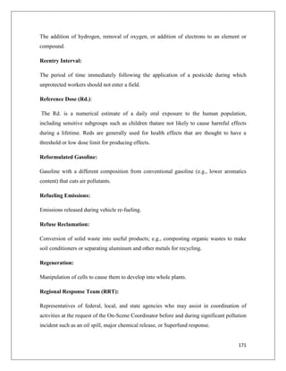 The addition of hydrogen, removal of oxygen, or addition of electrons to an element or
compound.
Reentry Interval:
The period of time immediately following the application of a pesticide during which
unprotected workers should not enter a field.
Reference Dose (Rd.):
The Rd. is a numerical estimate of a daily oral exposure to the human population,
including sensitive subgroups such as children thatare not likely to cause harmful effects
during a lifetime. Reds are generally used for health effects that are thought to have a
threshold or low dose limit for producing effects.
Reformulated Gasoline:
Gasoline with a different composition from conventional gasoline (e.g., lower aromatics
content) that cuts air pollutants.
Refueling Emissions:
Emissions released during vehicle re-fueling.
Refuse Reclamation:
Conversion of solid waste into useful products; e.g., composting organic wastes to make
soil conditioners or separating aluminum and other metals for recycling.
Regeneration:
Manipulation of cells to cause them to develop into whole plants.
Regional Response Team (RRT):
Representatives of federal, local, and state agencies who may assist in coordination of
activities at the request of the On-Scene Coordinator before and during significant pollution
incident such as an oil spill, major chemical release, or Superfund response.

171

 