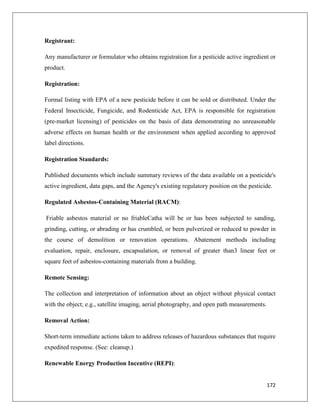 Registrant:
Any manufacturer or formulator who obtains registration for a pesticide active ingredient or
product.
Registration:
Formal listing with EPA of a new pesticide before it can be sold or distributed. Under the
Federal Insecticide, Fungicide, and Rodenticide Act, EPA is responsible for registration
(pre-market licensing) of pesticides on the basis of data demonstrating no unreasonable
adverse effects on human health or the environment when applied according to approved
label directions.
Registration Standards:
Published documents which include summary reviews of the data available on a pesticide's
active ingredient, data gaps, and the Agency's existing regulatory position on the pesticide.
Regulated Asbestos-Containing Material (RACM):
Friable asbestos material or no friableCatha will be or has been subjected to sanding,
grinding, cutting, or abrading or has crumbled, or been pulverized or reduced to powder in
the course of demolition or renovation operations. Abatement methods including
evaluation, repair, enclosure, encapsulation, or removal of greater than3 linear feet or
square feet of asbestos-containing materials from a building.
Remote Sensing:
The collection and interpretation of information about an object without physical contact
with the object; e.g., satellite imaging, aerial photography, and open path measurements.
Removal Action:
Short-term immediate actions taken to address releases of hazardous substances that require
expedited response. (See: cleanup.)
Renewable Energy Production Incentive (REPI):

172

 