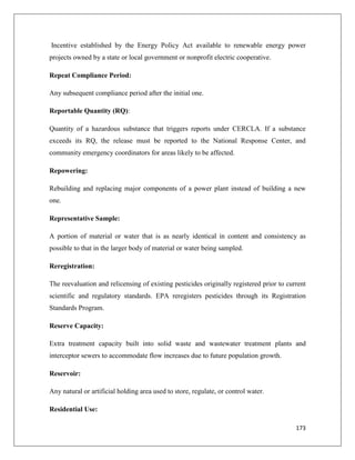Incentive established by the Energy Policy Act available to renewable energy power
projects owned by a state or local government or nonprofit electric cooperative.
Repeat Compliance Period:
Any subsequent compliance period after the initial one.
Reportable Quantity (RQ):
Quantity of a hazardous substance that triggers reports under CERCLA. If a substance
exceeds its RQ, the release must be reported to the National Response Center, and
community emergency coordinators for areas likely to be affected.
Repowering:
Rebuilding and replacing major components of a power plant instead of building a new
one.
Representative Sample:
A portion of material or water that is as nearly identical in content and consistency as
possible to that in the larger body of material or water being sampled.
Reregistration:
The reevaluation and relicensing of existing pesticides originally registered prior to current
scientific and regulatory standards. EPA reregisters pesticides through its Registration
Standards Program.
Reserve Capacity:
Extra treatment capacity built into solid waste and wastewater treatment plants and
interceptor sewers to accommodate flow increases due to future population growth.
Reservoir:
Any natural or artificial holding area used to store, regulate, or control water.
Residential Use:
173

 