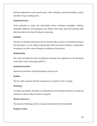 Pesticide application in and around houses, office buildings, apartment buildings, motels,
and other living or working areas.
Residential Waste:
Waste generated in single and multi-family homes, including newspapers, clothing,
disposable tableware, food packaging, cans, bottles, food scraps, and yard trimmings other
than those that are diverted to backyard composting.
Residual:
Amount of a pollutant remaining in the environment after a natural or technological process
has taken place; e.g., the sludge remaining after initial wastewater treatment, or particulates
remaining in air after it passes through a scrubbing or other process.
Residual Risk:
The extent of health risk from air pollutants remaining after application of the Maximum
Achievable Control Technology (MACT).
Residual Saturation:
Saturation level below which fluid drainage will not occur.
Residue:
The dry solids remaining after the evaporation of a sample of water or sludge.
Resistance:
For plants and animals, the ability to withstand poor environmental conditions or attacks by
chemicals or disease. May be inborn or acquired.
Resource Recovery:
The process of obtaining matter or energy from materials formerly discarded.
Response Action:

174

 