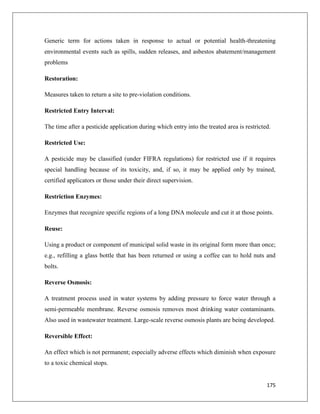 Generic term for actions taken in response to actual or potential health-threatening
environmental events such as spills, sudden releases, and asbestos abatement/management
problems
Restoration:
Measures taken to return a site to pre-violation conditions.
Restricted Entry Interval:
The time after a pesticide application during which entry into the treated area is restricted.
Restricted Use:
A pesticide may be classified (under FIFRA regulations) for restricted use if it requires
special handling because of its toxicity, and, if so, it may be applied only by trained,
certified applicators or those under their direct supervision.
Restriction Enzymes:
Enzymes that recognize specific regions of a long DNA molecule and cut it at those points.
Reuse:
Using a product or component of municipal solid waste in its original form more than once;
e.g., refilling a glass bottle that has been returned or using a coffee can to hold nuts and
bolts.
Reverse Osmosis:
A treatment process used in water systems by adding pressure to force water through a
semi-permeable membrane. Reverse osmosis removes most drinking water contaminants.
Also used in wastewater treatment. Large-scale reverse osmosis plants are being developed.
Reversible Effect:
An effect which is not permanent; especially adverse effects which diminish when exposure
to a toxic chemical stops.

175

 