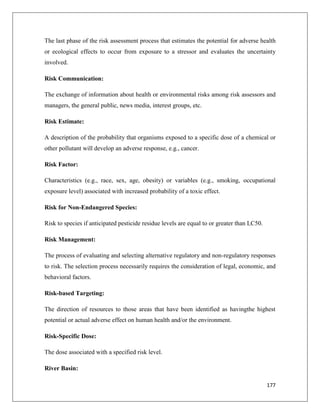 The last phase of the risk assessment process that estimates the potential for adverse health
or ecological effects to occur from exposure to a stressor and evaluates the uncertainty
involved.
Risk Communication:
The exchange of information about health or environmental risks among risk assessors and
managers, the general public, news media, interest groups, etc.
Risk Estimate:
A description of the probability that organisms exposed to a specific dose of a chemical or
other pollutant will develop an adverse response, e.g., cancer.
Risk Factor:
Characteristics (e.g., race, sex, age, obesity) or variables (e.g., smoking, occupational
exposure level) associated with increased probability of a toxic effect.
Risk for Non-Endangered Species:
Risk to species if anticipated pesticide residue levels are equal to or greater than LC50.
Risk Management:
The process of evaluating and selecting alternative regulatory and non-regulatory responses
to risk. The selection process necessarily requires the consideration of legal, economic, and
behavioral factors.
Risk-based Targeting:
The direction of resources to those areas that have been identified as havingthe highest
potential or actual adverse effect on human health and/or the environment.
Risk-Specific Dose:
The dose associated with a specified risk level.
River Basin:
177

 