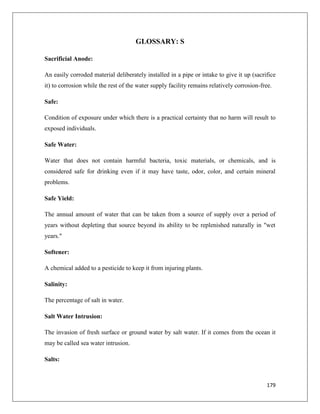 GLOSSARY: S
Sacrificial Anode:
An easily corroded material deliberately installed in a pipe or intake to give it up (sacrifice
it) to corrosion while the rest of the water supply facility remains relatively corrosion-free.
Safe:
Condition of exposure under which there is a practical certainty that no harm will result to
exposed individuals.
Safe Water:
Water that does not contain harmful bacteria, toxic materials, or chemicals, and is
considered safe for drinking even if it may have taste, odor, color, and certain mineral
problems.
Safe Yield:
The annual amount of water that can be taken from a source of supply over a period of
years without depleting that source beyond its ability to be replenished naturally in "wet
years."
Softener:
A chemical added to a pesticide to keep it from injuring plants.
Salinity:
The percentage of salt in water.
Salt Water Intrusion:
The invasion of fresh surface or ground water by salt water. If it comes from the ocean it
may be called sea water intrusion.
Salts:

179

 