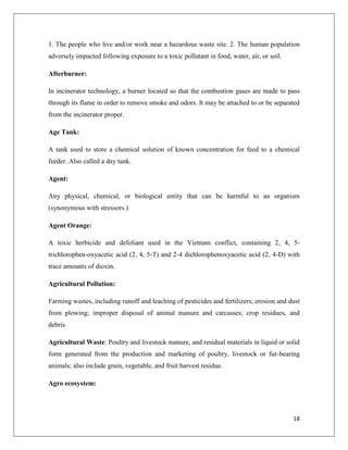 1. The people who live and/or work near a hazardous waste site. 2. The human population
adversely impacted following exposure to a toxic pollutant in food, water, air, or soil.
Afterburner:
In incinerator technology, a burner located so that the combustion gases are made to pass
through its flame in order to remove smoke and odors. It may be attached to or be separated
from the incinerator proper.
Age Tank:
A tank used to store a chemical solution of known concentration for feed to a chemical
feeder. Also called a day tank.
Agent:
Any physical, chemical, or biological entity that can be harmful to an organism
(synonymous with stressors.)
Agent Orange:
A toxic herbicide and defoliant used in the Vietnam conflict, containing 2, 4, 5trichlorophen-oxyacetic acid (2, 4, 5-T) and 2-4 dichlorophenoxyacetic acid (2, 4-D) with
trace amounts of dioxin.
Agricultural Pollution:
Farming wastes, including runoff and leaching of pesticides and fertilizers; erosion and dust
from plowing; improper disposal of animal manure and carcasses; crop residues, and
debris.
Agricultural Waste: Poultry and livestock manure, and residual materials in liquid or solid
form generated from the production and marketing of poultry, livestock or fur-bearing
animals; also include grain, vegetable, and fruit harvest residue.
Agro ecosystem:

18

 