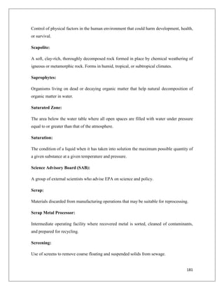 Control of physical factors in the human environment that could harm development, health,
or survival.
Scapolite:
A soft, clay-rich, thoroughly decomposed rock formed in place by chemical weathering of
igneous or metamorphic rock. Forms in humid, tropical, or subtropical climates.
Saprophytes:
Organisms living on dead or decaying organic matter that help natural decomposition of
organic matter in water.
Saturated Zone:
The area below the water table where all open spaces are filled with water under pressure
equal to or greater than that of the atmosphere.
Saturation:
The condition of a liquid when it has taken into solution the maximum possible quantity of
a given substance at a given temperature and pressure.
Science Advisory Board (SAB):
A group of external scientists who advise EPA on science and policy.
Scrap:
Materials discarded from manufacturing operations that may be suitable for reprocessing.
Scrap Metal Processor:
Intermediate operating facility where recovered metal is sorted, cleaned of contaminants,
and prepared for recycling.
Screening:
Use of screens to remove coarse floating and suspended solids from sewage.

181

 
