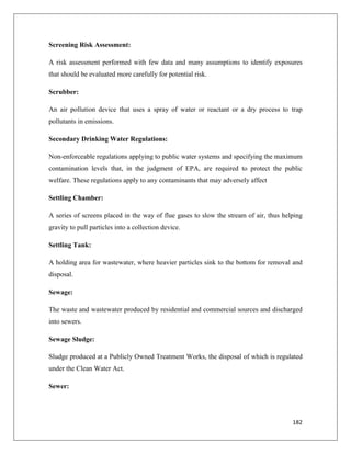 Screening Risk Assessment:
A risk assessment performed with few data and many assumptions to identify exposures
that should be evaluated more carefully for potential risk.
Scrubber:
An air pollution device that uses a spray of water or reactant or a dry process to trap
pollutants in emissions.
Secondary Drinking Water Regulations:
Non-enforceable regulations applying to public water systems and specifying the maximum
contamination levels that, in the judgment of EPA, are required to protect the public
welfare. These regulations apply to any contaminants that may adversely affect
Settling Chamber:
A series of screens placed in the way of flue gases to slow the stream of air, thus helping
gravity to pull particles into a collection device.
Settling Tank:
A holding area for wastewater, where heavier particles sink to the bottom for removal and
disposal.
Sewage:
The waste and wastewater produced by residential and commercial sources and discharged
into sewers.
Sewage Sludge:
Sludge produced at a Publicly Owned Treatment Works, the disposal of which is regulated
under the Clean Water Act.
Sewer:

182

 