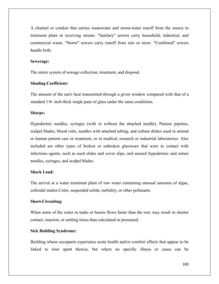 A channel or conduit that carries wastewater and storm-water runoff from the source to
treatment plant or receiving stream. "Sanitary" sewers carry household, industrial, and
commercial waste. "Storm" sewers carry runoff from rain or snow. "Combined" sewers
handle both.
Sewerage:
The entire system of sewage collection, treatment, and disposal.
Shading Coefficient:
The amount of the sun's heat transmitted through a given window compared with that of a
standard 1/8- inch-thick single pane of glass under the same conditions.
Sharps:
Hypodermic needles, syringes (with or without the attached needle), Pasteur pipettes,
scalpel blades, blood vials, needles with attached tubing, and culture dishes used in animal
or human patient care or treatment, or in medical, research or industrial laboratories. Also
included are other types of broken or unbroken glassware that were in contact with
infectious agents, such as used slides and cover slips, and unused hypodermic and suture
needles, syringes, and scalpel blades.
Shock Load:
The arrival at a water treatment plant of raw water containing unusual amounts of algae,
colloidal matter.Color, suspended solids, turbidity, or other pollutants.
Short-Circuiting:
When some of the water in tanks or basins flows faster than the rest; may result in shorter
contact, reaction, or settling times than calculated or presumed.
Sick Building Syndrome:
Building whose occupants experience acute health and/or comfort effects that appear to be
linked to time spent therein, but where no specific illness or cause can be

183

 