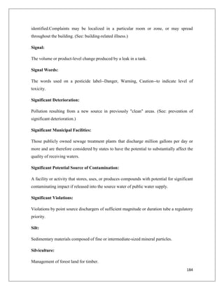 identified.Complaints may be localized in a particular room or zone, or may spread
throughout the building. (See: building-related illness.)
Signal:
The volume or product-level change produced by a leak in a tank.
Signal Words:
The words used on a pesticide label--Danger, Warning, Caution--to indicate level of
toxicity.
Significant Deterioration:
Pollution resulting from a new source in previously "clean" areas. (See: prevention of
significant deterioration.)
Significant Municipal Facilities:
Those publicly owned sewage treatment plants that discharge million gallons per day or
more and are therefore considered by states to have the potential to substantially affect the
quality of receiving waters.
Significant Potential Source of Contamination:
A facility or activity that stores, uses, or produces compounds with potential for significant
contaminating impact if released into the source water of public water supply.
Significant Violations:
Violations by point source dischargers of sufficient magnitude or duration tube a regulatory
priority.
Silt:
Sedimentary materials composed of fine or intermediate-sized mineral particles.
Silviculture:
Management of forest land for timber.
184

 
