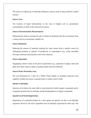 The action of soaking up or attracting substances; process used in many pollution control
systems.
Source Area:
The location of liquid hydrocarbons or the zone of highest soil or groundwater
concentrations, or both, of the chemical of concern.
Source Characterization Measurements:
Measurements made to estimate the rate of release of pollutants into the environment from
a source such as an incinerator, landfill, etc.
Source Reduction:
Reducing the amount of materials entering the waste stream from a specific source by
redesigning products or patterns of production or consumption (e.g., using returnable
beverage containers).Synonymous with waste reduction.
Source Separation:
Segregating various wastes at the point of generation (e.g., separation of paper, metal and
glass from other wastes to make recycling simpler and more efficient).
Source-Water Protection Area:
The area delineated by a state for a Public Water Supply or including numerous such
suppliers, whether the source is ground water or surface water or both.
Sparge or Sparging:
Injection of air below the water table to strip dissolved volatile organic compounds and/or
oxygenates ground water to facilitate aerobic biodegradation of organic compounds.
Special Local-Needs Registration:
Registration of a pesticide product by a state agency for specific use that is not federally
registered. However, the active ingredient must be federally registered for other uses. The

186

 