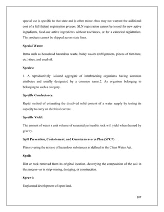 special use is specific to that state and is often minor, thus may not warrant the additional
cost of a full federal registration process. SLN registration cannot be issued for new active
ingredients, food-use active ingredients without tolerances, or for a canceled registration.
The products cannot be shipped across state lines.
Special Waste:
Items such as household hazardous waste, bulky wastes (refrigerators, pieces of furniture,
etc.) tires, and used oil.
Species:
1. A reproductively isolated aggregate of interbreeding organisms having common
attributes and usually designated by a common name.2. An organism belonging to
belonging to such a category.
Specific Conductance:
Rapid method of estimating the dissolved solid content of a water supply by testing its
capacity to carry an electrical current.
Specific Yield:
The amount of water a unit volume of saturated permeable rock will yield when drained by
gravity.
Spill Prevention, Containment, and Countermeasures Plan (SPCP):
Plan covering the release of hazardous substances as defined in the Clean Water Act.
Spoil:
Dirt or rock removed from its original location--destroying the composition of the soil in
the process--as in strip-mining, dredging, or construction.
Sprawl:
Unplanned development of open land.

187

 