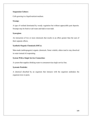Suspension Culture:
Cells growing in a liquid nutrient medium.
Swamp:
A type of wetland dominated by woody vegetation but without appreciable peat deposits.
Swamps may be fresh or salt water and tidal or non-tidal.
Synergism:
An interaction of two or more chemicals that results in an effect greater than the sum of
their separate effects.
Synthetic Organic Chemicals (SOCs):
Man-made (anthropogenic) organic chemicals. Some volatile; others tend to stay dissolved
in water instead of evaporating.
System With a Single Service Connection:
A system that supplies drinking water to consumersviaa single service line.
Systemic Pesticide:
A chemical absorbed by an organism that interacts with the organism andmakes the
organism toxic to pests.

189

 