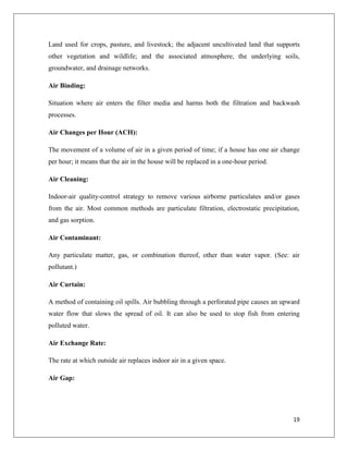 Land used for crops, pasture, and livestock; the adjacent uncultivated land that supports
other vegetation and wildlife; and the associated atmosphere, the underlying soils,
groundwater, and drainage networks.
Air Binding:
Situation where air enters the filter media and harms both the filtration and backwash
processes.
Air Changes per Hour (ACH):
The movement of a volume of air in a given period of time; if a house has one air change
per hour; it means that the air in the house will be replaced in a one-hour period.
Air Cleaning:
Indoor-air quality-control strategy to remove various airborne particulates and/or gases
from the air. Most common methods are particulate filtration, electrostatic precipitation,
and gas sorption.
Air Contaminant:
Any particulate matter, gas, or combination thereof, other than water vapor. (See: air
pollutant.)
Air Curtain:
A method of containing oil spills. Air bubbling through a perforated pipe causes an upward
water flow that slows the spread of oil. It can also be used to stop fish from entering
polluted water.
Air Exchange Rate:
The rate at which outside air replaces indoor air in a given space.
Air Gap:

19

 