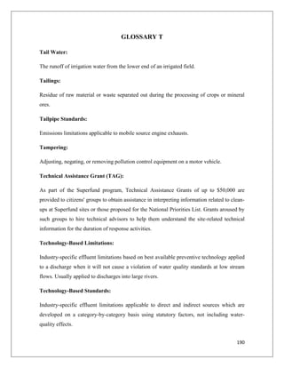 GLOSSARY T
Tail Water:
The runoff of irrigation water from the lower end of an irrigated field.
Tailings:
Residue of raw material or waste separated out during the processing of crops or mineral
ores.
Tailpipe Standards:
Emissions limitations applicable to mobile source engine exhausts.
Tampering:
Adjusting, negating, or removing pollution control equipment on a motor vehicle.
Technical Assistance Grant (TAG):
As part of the Superfund program, Technical Assistance Grants of up to $50,000 are
provided to citizens' groups to obtain assistance in interpreting information related to cleanups at Superfund sites or those proposed for the National Priorities List. Grants aroused by
such groups to hire technical advisors to help them understand the site-related technical
information for the duration of response activities.
Technology-Based Limitations:
Industry-specific effluent limitations based on best available preventive technology applied
to a discharge when it will not cause a violation of water quality standards at low stream
flows. Usually applied to discharges into large rivers.
Technology-Based Standards:
Industry-specific effluent limitations applicable to direct and indirect sources which are
developed on a category-by-category basis using statutory factors, not including waterquality effects.
190

 
