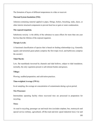 The formation of layers of different temperatures in a lake or reservoir.
Thermal System Insulation (TSI):
Asbestos-containing material applied to pipes, fittings, boilers, breeching, tanks, ducts, or
other interior structural components to prevent heat loss or gain or water condensation.
The exposed organism.
Subchronic toxicity is the ability of the substance to cause effects for more than one year
but less than the lifetime of the exposed organism.
Thropic Levels:
A functional classification of species that is based on feeding relationships (e.g. Generally
aquatic and terrestrial green plants comprise the first tropic level, and herbivores comprise
the second.)
Tidal Marsh:
Low, flat marshlands traversed by channels and tidal hollows, subject to tidal inundation;
normally, the only vegetation present is salt-tolerant bushes and grasses.
Tillage:
Plowing, seedbed preparation, and cultivation practices.
Time-weighted Average (TWA):
In air sampling, the average air concentration of contaminants during a given period.
Tire Processor:
Intermediate operating facility where recovered tires are processed in preparation for
recycling.
Tires:
As used in recycling, passenger car and truck tires (excludes airplane, bus, motorcycle and
special service military, agricultural, off-the-road and-slow speed industrial tires). Car and
192

 