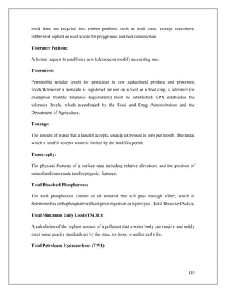 truck tires are recycled into rubber products such as trash cans, storage containers,
rubberized asphalt or used whole for playground and reef construction.
Tolerance Petition:
A formal request to establish a new tolerance or modify an existing one.
Tolerances:
Permissible residue levels for pesticides in raw agricultural produce and processed
foods.Whenever a pesticide is registered for use on a food or a feed crop, a tolerance (or
exemption fromthe tolerance requirement) must be established. EPA establishes the
tolerance levels, which areenforced by the Food and Drug Administration and the
Department of Agriculture.
Tonnage:
The amount of waste that a landfill accepts, usually expressed in tons per month. The rateat
which a landfill accepts waste is limited by the landfill's permit.
Topography:
The physical features of a surface area including relative elevations and the position of
natural and man-made (anthropogenic) features.
Total Dissolved Phosphorous:
The total phosphorous content of all material that will pass through afilter, which is
determined as orthophosphate without prior digestion or hydrolysis. Total Dissolved Solids
Total Maximum Daily Load (TMDL):
A calculation of the highest amount of a pollutant that a water body can receive and safely
meet water quality standards set by the state, territory, or authorized tribe.
Total Petroleum Hydrocarbons (TPH):

193

 