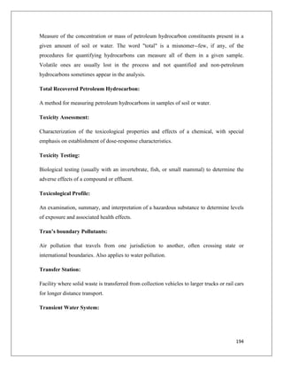 Measure of the concentration or mass of petroleum hydrocarbon constituents present in a
given amount of soil or water. The word "total" is a misnomer--few, if any, of the
procedures for quantifying hydrocarbons can measure all of them in a given sample.
Volatile ones are usually lost in the process and not quantified and non-petroleum
hydrocarbons sometimes appear in the analysis.
Total Recovered Petroleum Hydrocarbon:
A method for measuring petroleum hydrocarbons in samples of soil or water.
Toxicity Assessment:
Characterization of the toxicological properties and effects of a chemical, with special
emphasis on establishment of dose-response characteristics.
Toxicity Testing:
Biological testing (usually with an invertebrate, fish, or small mammal) to determine the
adverse effects of a compound or effluent.
Toxicological Profile:
An examination, summary, and interpretation of a hazardous substance to determine levels
of exposure and associated health effects.
Tran’s boundary Pollutants:
Air pollution that travels from one jurisdiction to another, often crossing state or
international boundaries. Also applies to water pollution.
Transfer Station:
Facility where solid waste is transferred from collection vehicles to larger trucks or rail cars
for longer distance transport.
Transient Water System:

194

 