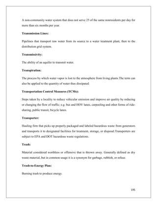 A non-community water system that does not serve 25 of the same nonresidents per day for
more than six months per year.
Transmission Lines:
Pipelines that transport raw water from its source to a water treatment plant, then to the
distribution grid system.
Transmissivity:
The ability of an aquifer to transmit water.
Transpiration:
The process by which water vapor is lost to the atmosphere from living plants.The term can
also be applied to the quantity of water thus dissipated.
Transportation Control Measures (TCMs):
Steps taken by a locality to reduce vehicular emission and improve air quality by reducing
or changing the flow of traffic; e.g. bus and HOV lanes, carpooling and other forms of ridesharing, public transit, bicycle lanes.
Transporter:
Hauling firm that picks up properly packaged and labeled hazardous waste from generators
and transports it to designated facilities for treatment, storage, or disposal.Transporters are
subject to EPA and DOT hazardous waste regulations.
Trash:
Material considered worthless or offensive that is thrown away. Generally defined as dry
waste material, but in common usage it is a synonym for garbage, rubbish, or refuse.
Trash-to-Energy Plan:
Burning trash to produce energy.

195

 