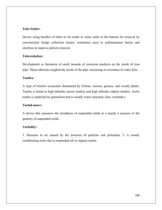 Tube Settler:
Device using bundles of tubes to let solids in water settle to the bottom for removal by
conventional sludge collection means; sometimes used in sedimentation basins and
clarifiers to improve particle removal.
Tuberculation:
Development or formation of small mounds of corrosion products on the inside of iron
pipe. These tubercles roughen the inside of the pipe, increasing its resistance to water flow.
Tundra:
A type of treeless ecosystem dominated by lichens, mosses, grasses, and woody plants.
Tundra is found at high latitudes (arctic tundra) and high altitudes (alpine tundra). Arctic
tundra is underlain by permafrost and is usually water saturated. (See: wetlands.)
Turbid meter:
A device that measures the cloudiness of suspended solids in a liquid; a measure of the
quantity of suspended solids.
Turbidity:
1. Haziness in air caused by the presence of particles and pollutants. 2. A cloudy
conditioning water due to suspended silt or organic matter.

196

 