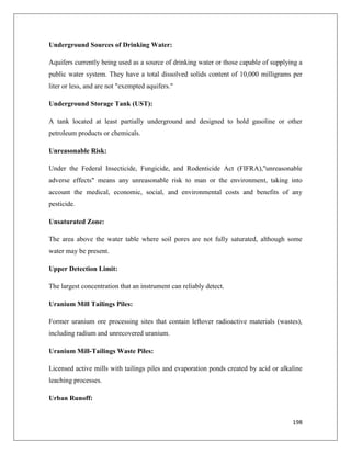 Underground Sources of Drinking Water:
Aquifers currently being used as a source of drinking water or those capable of supplying a
public water system. They have a total dissolved solids content of 10,000 milligrams per
liter or less, and are not "exempted aquifers."
Underground Storage Tank (UST):
A tank located at least partially underground and designed to hold gasoline or other
petroleum products or chemicals.
Unreasonable Risk:
Under the Federal Insecticide, Fungicide, and Rodenticide Act (FIFRA),"unreasonable
adverse effects" means any unreasonable risk to man or the environment, taking into
account the medical, economic, social, and environmental costs and benefits of any
pesticide.
Unsaturated Zone:
The area above the water table where soil pores are not fully saturated, although some
water may be present.
Upper Detection Limit:
The largest concentration that an instrument can reliably detect.
Uranium Mill Tailings Piles:
Former uranium ore processing sites that contain leftover radioactive materials (wastes),
including radium and unrecovered uranium.
Uranium Mill-Tailings Waste Piles:
Licensed active mills with tailings piles and evaporation ponds created by acid or alkaline
leaching processes.
Urban Runoff:

198

 