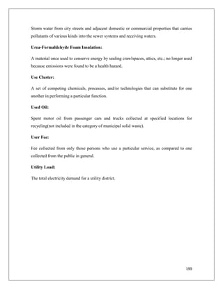Storm water from city streets and adjacent domestic or commercial properties that carries
pollutants of various kinds into the sewer systems and receiving waters.
Urea-Formaldehyde Foam Insulation:
A material once used to conserve energy by sealing crawlspaces, attics, etc.; no longer used
because emissions were found to be a health hazard.
Use Cluster:
A set of competing chemicals, processes, and/or technologies that can substitute for one
another in performing a particular function.
Used Oil:
Spent motor oil from passenger cars and trucks collected at specified locations for
recycling(not included in the category of municipal solid waste).
User Fee:
Fee collected from only those persons who use a particular service, as compared to one
collected from the public in general.
Utility Load:
The total electricity demand for a utility district.

199

 