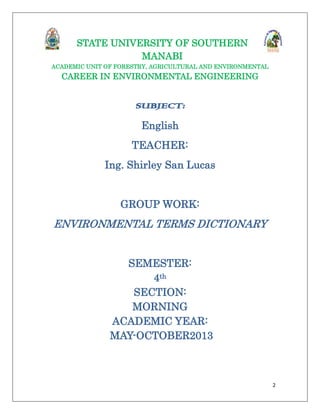 STATE UNIVERSITY OF SOUTHERN
MANABI
ACADEMIC UNIT OF FORESTRY, AGRICULTURAL AND ENVIRONMENTAL

CAREER IN ENVIRONMENTAL ENGINEERING

SUBJECT:
English
TEACHER:
Ing. Shirley San Lucas

GROUP WORK:

ENVIRONMENTAL TERMS DICTIONARY
SEMESTER:
4th
SECTION:
MORNING
ACADEMIC YEAR:
MAY-OCTOBER2013

2

 