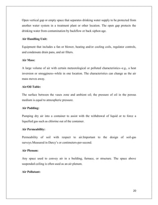 Open vertical gap or empty space that separates drinking water supply to be protected from
another water system in a treatment plant or other location. The open gap protects the
drinking water from contamination by backflow or back siphon age.
Air Handling Unit:
Equipment that includes a fan or blower, heating and/or cooling coils, regulator controls,
and condensate drain pans, and air filters.
Air Mass:
A large volume of air with certain meteorological or polluted characteristics--e.g., a heat
inversion or smogginess--while in one location. The characteristics can change as the air
mass moves away.
Air/Oil Table:
The surface between the vases zone and ambient oil; the pressure of oil in the porous
medium is equal to atmospheric pressure.
Air Padding:
Pumping dry air into a container to assist with the withdrawal of liquid or to force a
liquefied gas such as chlorine out of the container.
Air Permeability:
Permeability of soil with respect to air.Important to the design of soil-gas
surveys.Measured in Darcy’s or centimeters-per-second.
Air Plenum:
Any space used to convey air in a building, furnace, or structure. The space above
suspended ceiling is often used as an air plenum.
Air Pollutant:

20

 