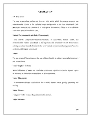 GLOSSARY: V
VA dose Zone:
The zone between land surface and the water table within which the moisture contents less
than saturation (except in the capillary fringe) and pressure is less than atmospheric. Soil
pore space also typically contains air or other gases. The capillary fringe is included in the
vases zone. (See: Unsaturated Zone.)
Valued Environmental Attributes/Components:
Those aspects (components/processes/functions) of ecosystems, human health, and
environmental welfare considered to be important and potentially at risk from human
activity or natural hazards. Similar to the term "valued environmental components" used in
environmental impact assessment.
Vapor:
The gas given off by substances that are solids or liquids at ordinary atmospheric pressure
and temperatures.
Vapor Capture System:
Any combination of hoods and ventilation system that captures or contains organic vapors
so they may be directed to an abatement or recovery device.
Vapor Dispersion:
The movement of vapor clouds in air due to wind, thermal action, gravity spreading, and
mixing.
Vapor Plumes:
Flue gases visible because they contain water droplets.
Vapor Pressure:

200

 