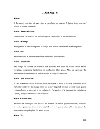 GLOSSARY: W
Waste:
1. Unwanted materials left over from a manufacturing process. 2. Refuse from places of
human or animal habitation.
Waste Characterization:
Identification of chemical and microbiological constituents of a waste material.
Waste Exchange:
Arrangement in which companies exchange their wastes for the benefit of both parties.
Waste Feed:
The continuous or intermittent flow of wastes into an incinerator.
Waste Generation:
The weight or volume of materials and products that enter the waste stream before
recycling, composting, landfilling, or combustion takes place. Also can represent the
amount of waste generated by a given source or category of sources.
Waste Load Allocation:
1. The maximum load of pollutants each discharger of waste is allowed to release into a
particular waterway. Discharge limits are usually required for each specific water quality
criterion being, or expected to be, violated. 2. The portion of a stream's total assimilative
capacity assigned to an individual discharge.
Waste Minimization:
Measures or techniques that reduce the amount of wastes generated during industrial
production processes; term is also applied to recycling and other efforts to reduce the
amount of waste going into the waste stream.
Waste Piles:
202

 
