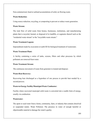 Non-containerized, lined or unlined accumulations of solid, no flowing waste.
Waste Reduction:
Using source reduction, recycling, or composting to prevent or reduce waste generation.
Waste Stream:
The total flow of solid waste from homes, businesses, institutions, and manufacturing
plants that is recycled, burned, or disposed of in landfills, or segments thereof such as the
"residential waste stream" or the "recyclable waste stream."
Waste Treatment Lagoon:
Impoundment made by excavation or earth fill for biological treatment of wastewater.
Waste Treatment Plant:
A facility containing a series of tanks, screens, filters and other processes by which
pollutants are removed from water.
Waste Treatment Stream:
The continuous movement of waste from generator to treated and disposer.
Waste-Heat Recovery:
Recovering heat discharged as a byproduct of one process to provide heat needed by a
second process.
Waste-to-Energy Facility/Municipal-Waste Combustor:
Facility where recovered municipal solid waste is converted into a usable form of energy,
usually via combustion.
Wastewater:
The spent or used water from a home, community, farm, or industry that contains dissolved
or suspended matter. Water Pollution: The presence in water of enough harmful or
objectionable material to damage the water's quality.
203

 