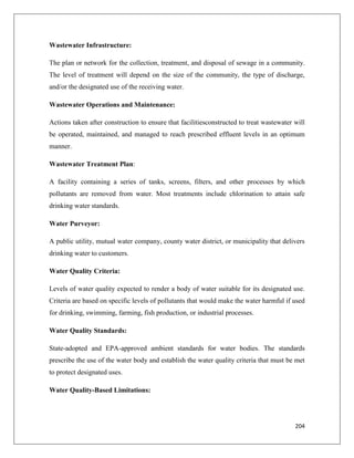 Wastewater Infrastructure:
The plan or network for the collection, treatment, and disposal of sewage in a community.
The level of treatment will depend on the size of the community, the type of discharge,
and/or the designated use of the receiving water.
Wastewater Operations and Maintenance:
Actions taken after construction to ensure that facilitiesconstructed to treat wastewater will
be operated, maintained, and managed to reach prescribed effluent levels in an optimum
manner.
Wastewater Treatment Plan:
A facility containing a series of tanks, screens, filters, and other processes by which
pollutants are removed from water. Most treatments include chlorination to attain safe
drinking water standards.
Water Purveyor:
A public utility, mutual water company, county water district, or municipality that delivers
drinking water to customers.
Water Quality Criteria:
Levels of water quality expected to render a body of water suitable for its designated use.
Criteria are based on specific levels of pollutants that would make the water harmful if used
for drinking, swimming, farming, fish production, or industrial processes.
Water Quality Standards:
State-adopted and EPA-approved ambient standards for water bodies. The standards
prescribe the use of the water body and establish the water quality criteria that must be met
to protect designated uses.
Water Quality-Based Limitations:

204

 