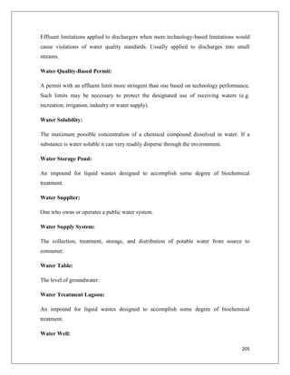 Effluent limitations applied to dischargers when mere technology-based limitations would
cause violations of water quality standards. Usually applied to discharges into small
streams.
Water Quality-Based Permit:
A permit with an effluent limit more stringent than one based on technology performance.
Such limits may be necessary to protect the designated use of receiving waters (e.g.
recreation, irrigation, industry or water supply).
Water Solubility:
The maximum possible concentration of a chemical compound dissolved in water. If a
substance is water soluble it can very readily disperse through the environment.
Water Storage Pond:
An impound for liquid wastes designed to accomplish some degree of biochemical
treatment.
Water Supplier:
One who owns or operates a public water system.
Water Supply System:
The collection, treatment, storage, and distribution of potable water from source to
consumer.
Water Table:
The level of groundwater.
Water Treatment Lagoon:
An impound for liquid wastes designed to accomplish some degree of biochemical
treatment.
Water Well:
205

 
