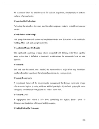 An excavation where the intended use is for location, acquisition, development, or artificial
recharge of ground water.
Water-Soluble Packaging:
Packaging that dissolves in water; used to reduce exposure risks to pesticide mixers and
loaders.
Water-Source Heat Pump:
Heat pump that uses wells or heat exchangers to transfer heat from water to the inside of a
building. Most such units use ground water.
Waterborne Disease Outbreak:
The significant occurrence of acute illness associated with drinking water from a public
water system that is deficient in treatment, as determined by appropriate local or state
agencies.
Watershed:
The land area that drains into a stream; the watershed for a major river may encompass
number of smaller watersheds that ultimately combine at a common point.
Watershed Approach:
A coordinated framework for environmental management that focuses public and private
efforts on the highest priority problems within hydrologic ally-defined geographic areas
taking into consideration both ground and surface water flow.
Watershed Area:
A topographic area within a line drew connecting the highest point’s uphill of
drinkingwater intake into which overland flow drains.
Weight of Scientific Evidence:

206

 