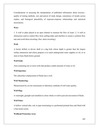 Considerations in assessing the interpretation of published information about toxicity-quality of testing methods, size and power of study design, consistency of results across
studies, and biological plausibility of exposure-response relationships and statistical
associations.
Weir:
1. A wall or plate placed in an open channel to measure the flow of water. 2. A wall or
obstruction used to control flow from settling tanks and clarifiers to ensure a uniform flow
rate and avoid short-circuiting. (See: short-circuiting.)
Well:
A bored, drilled, or driven shaft or a dug hole whose depth is greater than the largest
surface dimension and whose purpose is to reach underground water supplies or oil, or to
store or bury fluids below ground.
Well Field:
Area containing one or more wells that produce usable amounts of water or oil.
Well Injection:
The subsurface emplacement of fluids into a well.
Well Monitoring:
Measurement by on-site instruments or laboratory methods of well water quality.
Well Plug:
A watertight, gastight seal installed in a bore whole or well to prevent movement of fluids.
Well Point:
A hollow vertical tube, rod, or pipe terminating in a perforated pointed shoe and fitted with
a fine-mesh screen.
Wellhead Protection Area:
207

 