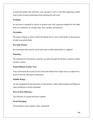 A protected surface and subsurface zone surround a well or well field supplying a public
water system to keep contaminants from reaching the well water.
Wetlands:
An area that is saturated by surface or ground water with vegetation adapted for life under
those soil conditions, as swamps, bogs, fens, marshes, and estuaries.
Wettability:
The relative degree to which a fluid will spread into or coat a solid surface in the presence
of other immiscible fluids.
Wet table Powder:
Dry formulation that must be mixed with water or other liquid before it is applied.
Wheeling:
The transmission of electricity owned by one entity through the facilities owned by another
(usually a utility).
Whole-Effluent-Toxicity Tests:
Tests to determine the toxicity levels of the total effluent from single source as opposed to a
series of tests for individual contaminants.
Wildlife Refuge:
An area designated for the protection of wild animals, within which hunting and fishing are
either prohibited or strictly controlled.
Wire-to-Wire Efficiency:
The efficiency of a pump and motor together.
Wood Packaging:
Wood products such as pallets, crates, and barrels.

208

 