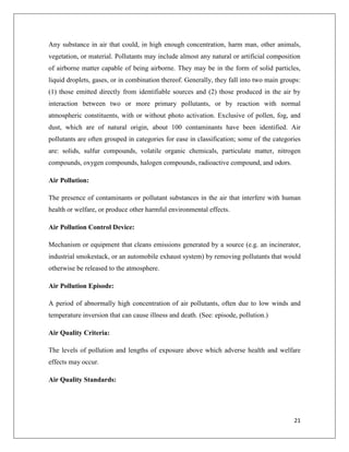 Any substance in air that could, in high enough concentration, harm man, other animals,
vegetation, or material. Pollutants may include almost any natural or artificial composition
of airborne matter capable of being airborne. They may be in the form of solid particles,
liquid droplets, gases, or in combination thereof. Generally, they fall into two main groups:
(1) those emitted directly from identifiable sources and (2) those produced in the air by
interaction between two or more primary pollutants, or by reaction with normal
atmospheric constituents, with or without photo activation. Exclusive of pollen, fog, and
dust, which are of natural origin, about 100 contaminants have been identified. Air
pollutants are often grouped in categories for ease in classification; some of the categories
are: solids, sulfur compounds, volatile organic chemicals, particulate matter, nitrogen
compounds, oxygen compounds, halogen compounds, radioactive compound, and odors.
Air Pollution:
The presence of contaminants or pollutant substances in the air that interfere with human
health or welfare, or produce other harmful environmental effects.
Air Pollution Control Device:
Mechanism or equipment that cleans emissions generated by a source (e.g. an incinerator,
industrial smokestack, or an automobile exhaust system) by removing pollutants that would
otherwise be released to the atmosphere.
Air Pollution Episode:
A period of abnormally high concentration of air pollutants, often due to low winds and
temperature inversion that can cause illness and death. (See: episode, pollution.)
Air Quality Criteria:
The levels of pollution and lengths of exposure above which adverse health and welfare
effects may occur.
Air Quality Standards:

21

 