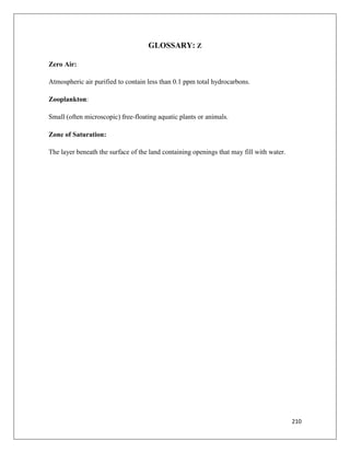 GLOSSARY: Z
Zero Air:
Atmospheric air purified to contain less than 0.1 ppm total hydrocarbons.
Zooplankton:
Small (often microscopic) free-floating aquatic plants or animals.
Zone of Saturation:
The layer beneath the surface of the land containing openings that may fill with water.

210

 