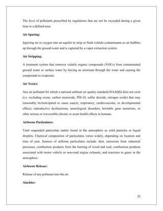 The level of pollutants prescribed by regulations that are not be exceeded during a given
time in a defined area.
Air Sparing:
Injecting air or oxygen into an aquifer to strip or flush volatile contaminants as air bubbles
up through the ground water and is captured by a vapor extraction system.
Air Stripping:
A treatment system that removes volatile organic compounds (VOCs) from contaminated
ground water or surface water by forcing an airstream through the water and causing the
compounds to evaporate.
Air Toxics:
Any air pollutant for which a national ambient air quality standard (NAAQS) does not exist
(i.e. excluding ozone, carbon monoxide, PM-10, sulfur dioxide, nitrogen oxide) that may
reasonably beAnticipated to cause cancer; respiratory, cardiovascular, or developmental
effects; reproductive dysfunctions, neurological disorders, heritable gene mutations, or
other serious or irreversible chronic or acute health effects in humans.
Airborne Particulates:
Total suspended particulate matter found in the atmosphere as solid particles or liquid
droplets. Chemical composition of particulates varies widely, depending on location and
time of year. Sources of airborne particulates include: dust, emissions from industrial
processes, combustion products from the burning of wood and coal, combustion products
associated with motor vehicle or non-road engine exhausts, and reactions to gases in the
atmosphere.
Airborne Release:
Release of any pollutant into the air.
Alachlor:

22

 