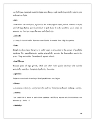 An herbicide, marketed under the trade name Lasso, used mainly to control weeds in corn
and soybean fields.
Alar:
Trade name for daminozide, a pesticide that makes apples redder, firmer, and less likely to
drop-off trees before growers are ready to pick them. It is also used to a lesser extent on
peanuts, tart cherries, concord grapes, and other fruits.
Aldicarb:
An insecticide sold under the trade name Temik. It is made from ethyl isocyanine.
Algae:
Simple rootless plants that grow in sunlit waters in proportion to the amount of available
nutrients. They can affect water quality adversely by lowering the dissolved oxygen in the
water. They are food for fish and small aquatic animals.
Algal Blooms:
Sudden spurts of algal growth, which can affect water quality adversely and indicate
potentially hazardous changes in local water chemistry.
Algaecide:
Substance or chemical used specifically to kill or control algae.
Aliquot:
A measured portion of a sample taken for analysis. One or more aliquots make up a sample.
Alkaline:
The condition of water or soil which contains a sufficient amount of alkali substance to
raise the pH above 7.0.
Alkalinity:

23

 